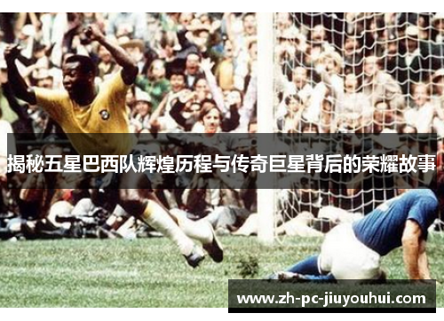 揭秘五星巴西队辉煌历程与传奇巨星背后的荣耀故事