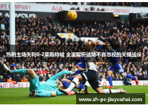 热刺主场失利0-2莱斯特城 全面解析这场不容忽视的关键战役