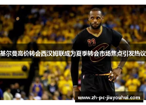 基尔曼高价转会西汉姆联成为夏季转会市场焦点引发热议